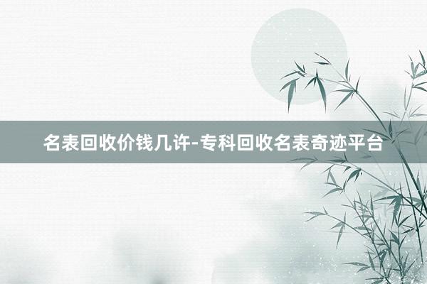 名表回收价钱几许-专科回收名表奇迹平台
